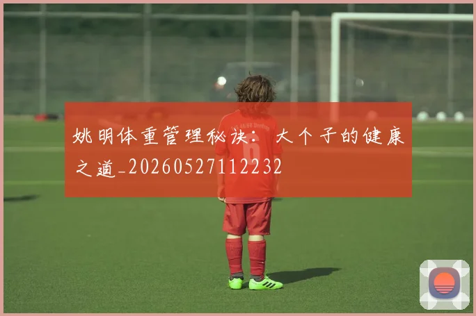 姚明体重管理秘诀：大个子的健康之道_20260527112232