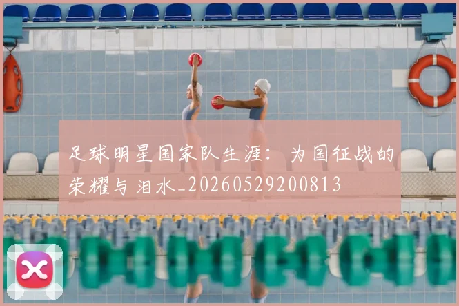 足球明星国家队生涯：为国征战的荣耀与泪水_20260529200813