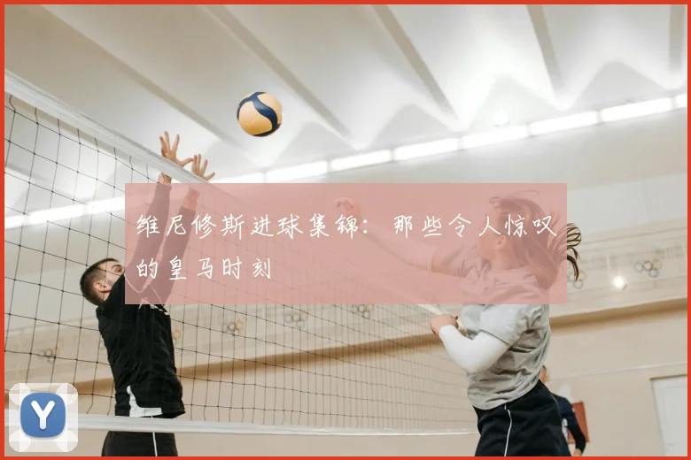 维尼修斯进球集锦：那些令人惊叹的皇马时刻