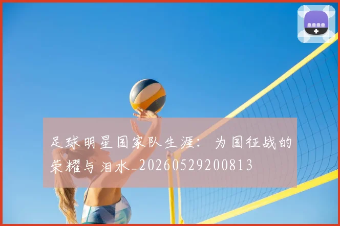 足球明星国家队生涯：为国征战的荣耀与泪水_20260529200813