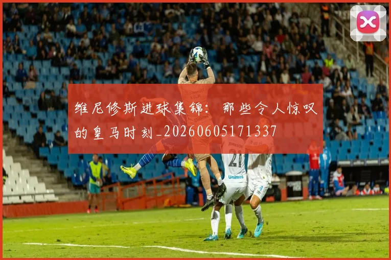 维尼修斯进球集锦：那些令人惊叹的皇马时刻_20260605171337