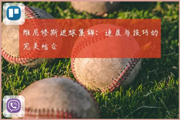 维尼修斯进球集锦：速度与技巧的完美结合