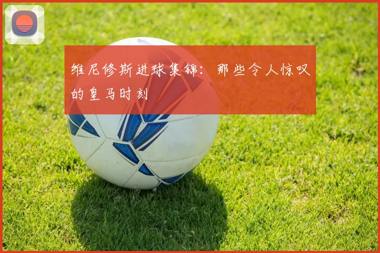 维尼修斯进球集锦：那些令人惊叹的皇马时刻