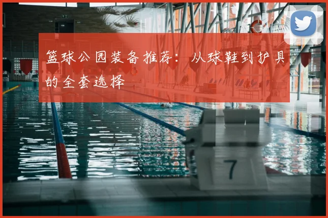 篮球公园装备推荐：从球鞋到护具的全套选择