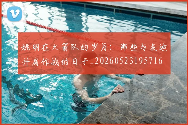 姚明在火箭队的岁月：那些与麦迪并肩作战的日子_20260523195716