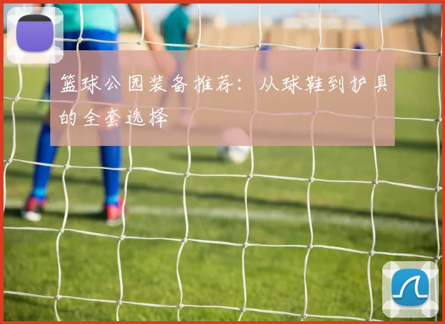 篮球公园装备推荐：从球鞋到护具的全套选择