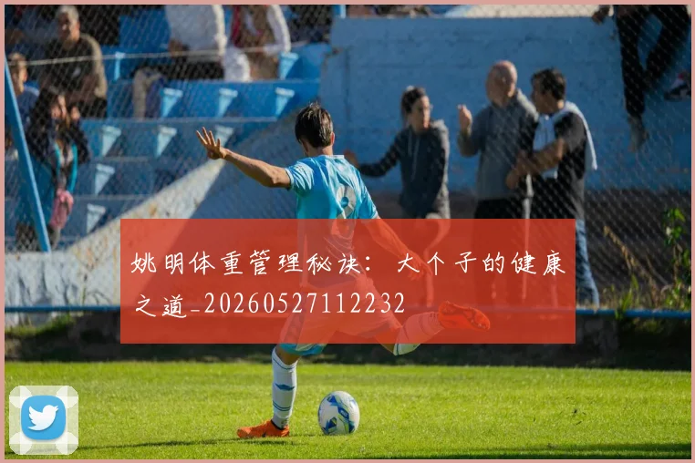姚明体重管理秘诀:大个子的健康之道_20260527112232